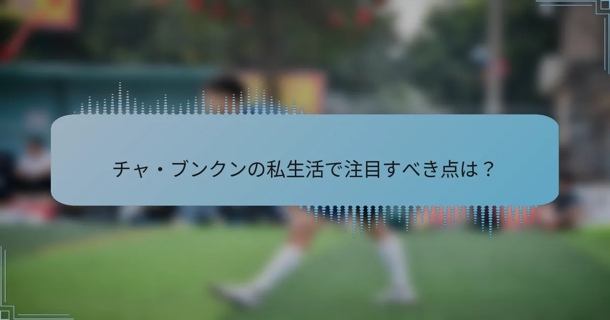 チャ・ブンクンの私生活で注目すべき点は？