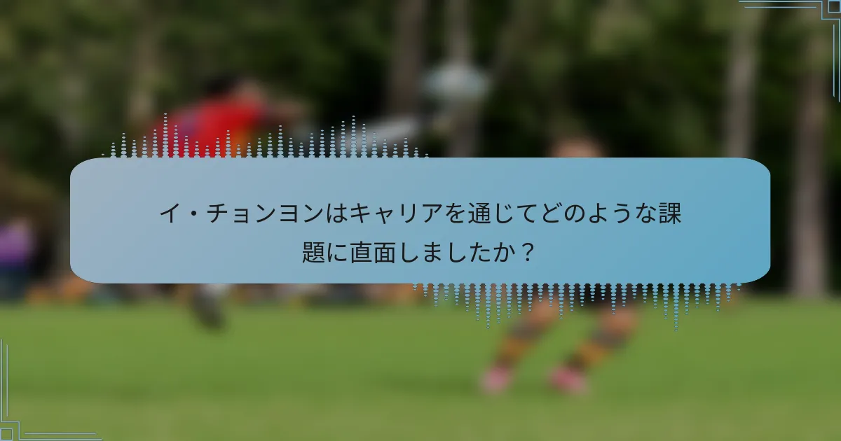 イ・チョンヨンはキャリアを通じてどのような課題に直面しましたか?