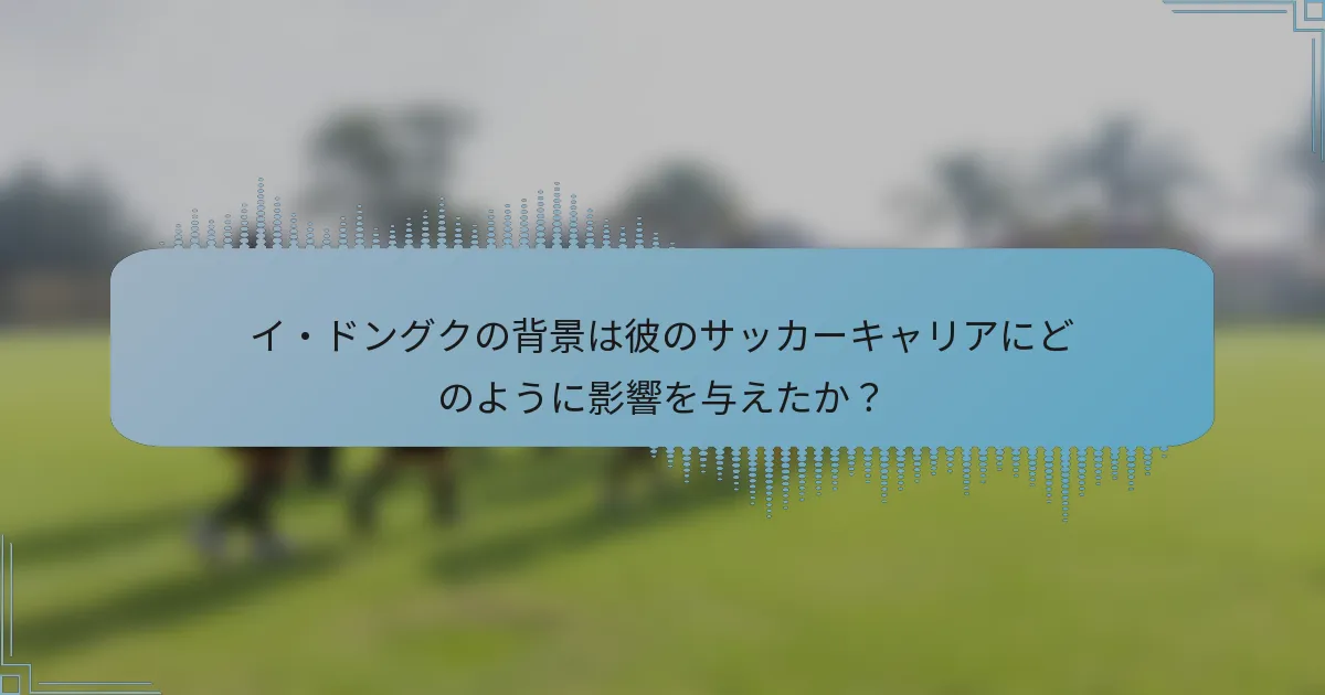 イ・ドングクの背景は彼のサッカーキャリアにどのように影響を与えたか?