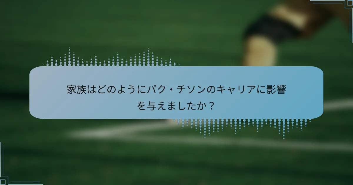 家族はどのようにパク・チソンのキャリアに影響を与えましたか?
