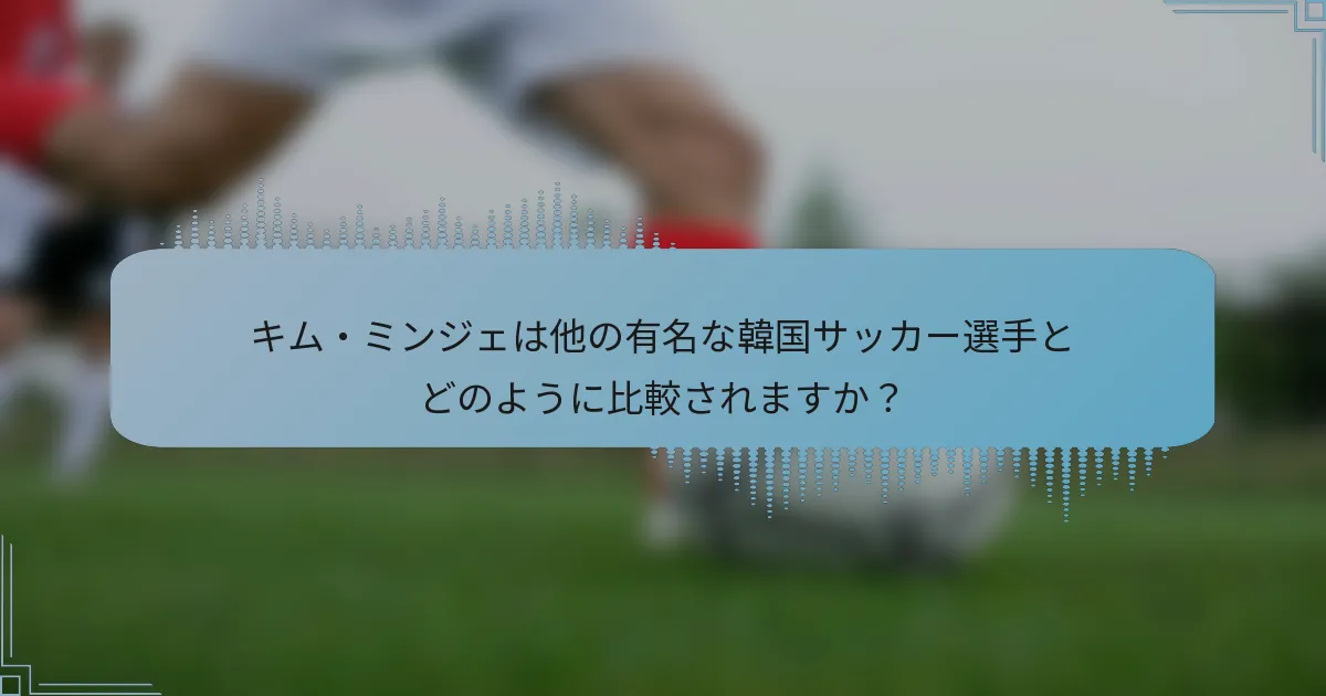 キム・ミンジェは他の有名な韓国サッカー選手とどのように比較されますか?