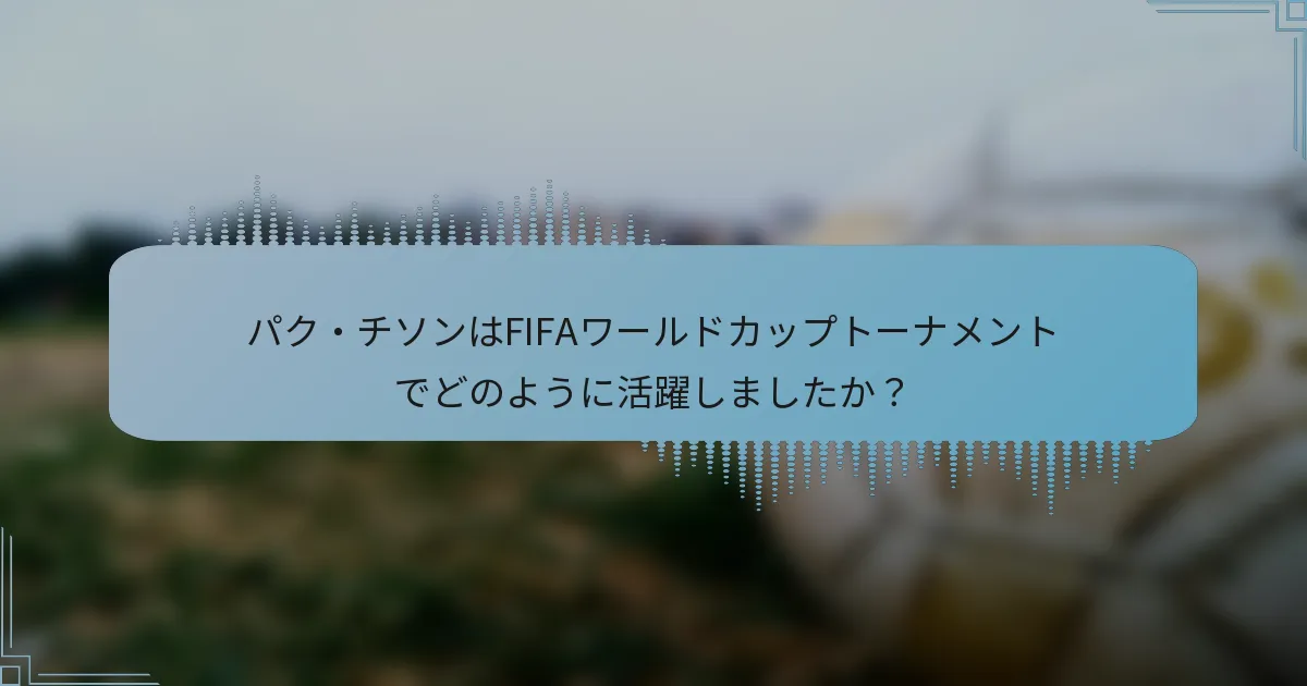 パク・チソンはFIFAワールドカップトーナメントでどのように活躍しましたか？