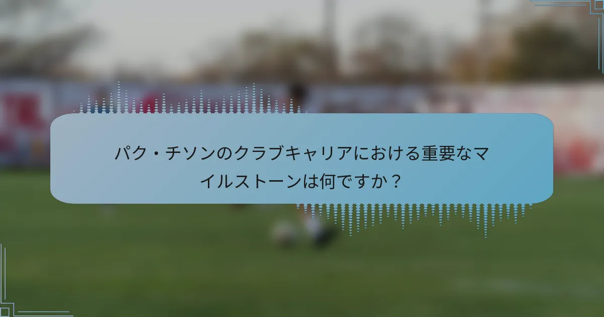 パク・チソンのクラブキャリアにおける重要なマイルストーンは何ですか？